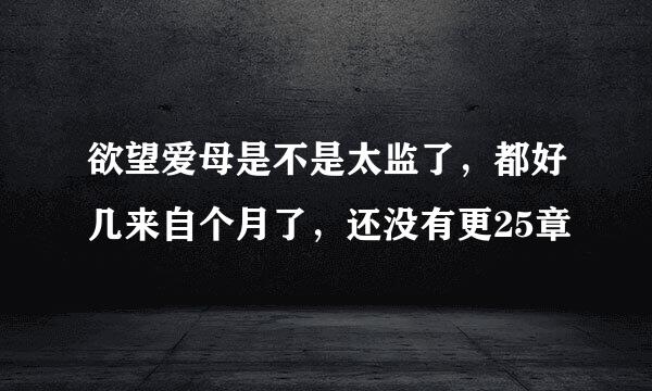 欲望爱母是不是太监了，都好几来自个月了，还没有更25章