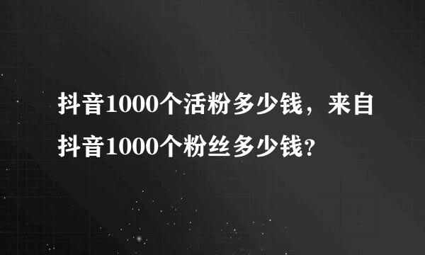 抖音1000个活粉多少钱，来自抖音1000个粉丝多少钱？