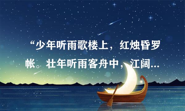 “少年听雨歌楼上，红烛昏罗帐。壮年听雨客舟中，江阔云低断雁叫西风。而今听雨僧庐下，鬓已星星也。悲欢