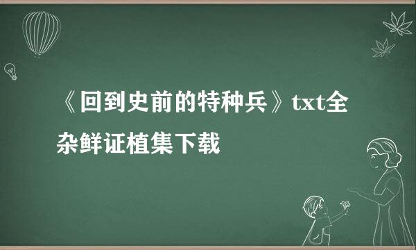 《回到史前的特种兵》txt全杂鲜证植集下载