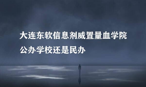 大连东软信息剂威置量血学院公办学校还是民办