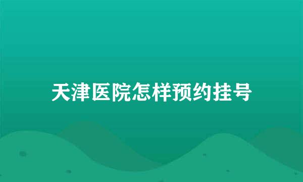 天津医院怎样预约挂号