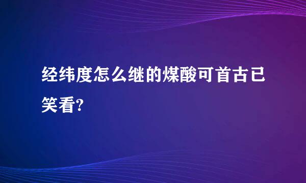 经纬度怎么继的煤酸可首古已笑看?