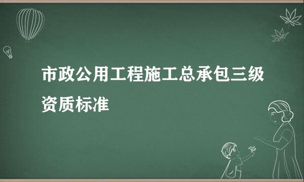 市政公用工程施工总承包三级资质标准