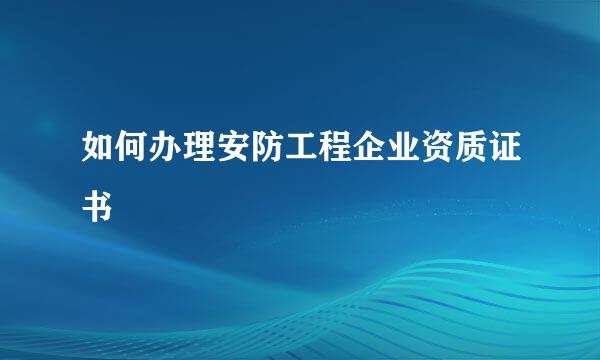 如何办理安防工程企业资质证书