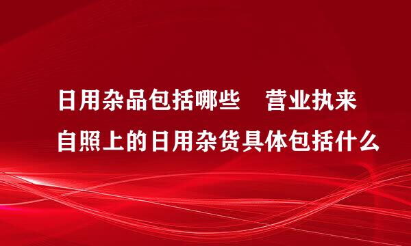 日用杂品包括哪些 营业执来自照上的日用杂货具体包括什么