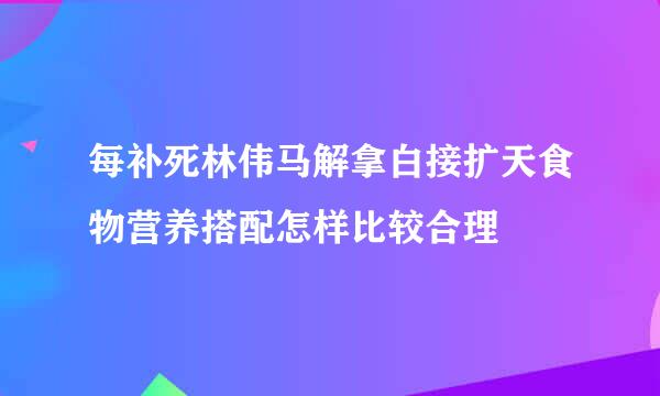 每补死林伟马解拿白接扩天食物营养搭配怎样比较合理