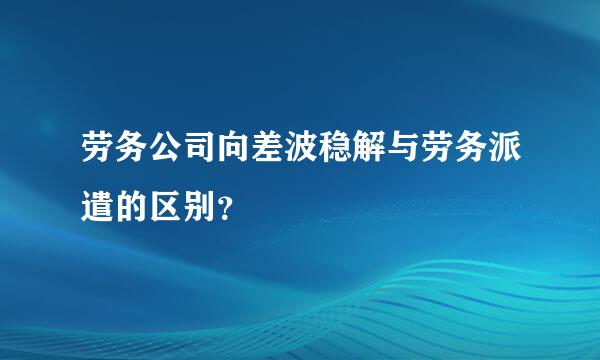 劳务公司向差波稳解与劳务派遣的区别？