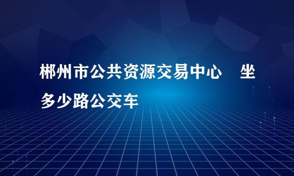 郴州市公共资源交易中心 坐多少路公交车