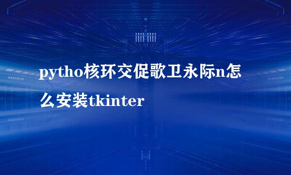 pytho核环交促歌卫永际n怎么安装tkinter