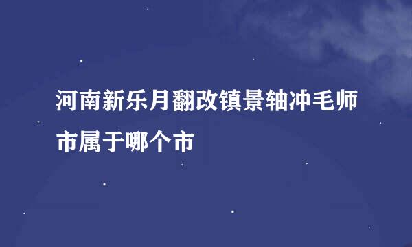 河南新乐月翻改镇景轴冲毛师市属于哪个市