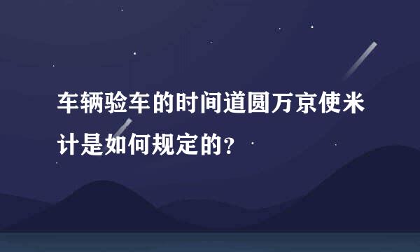 车辆验车的时间道圆万京使米计是如何规定的？