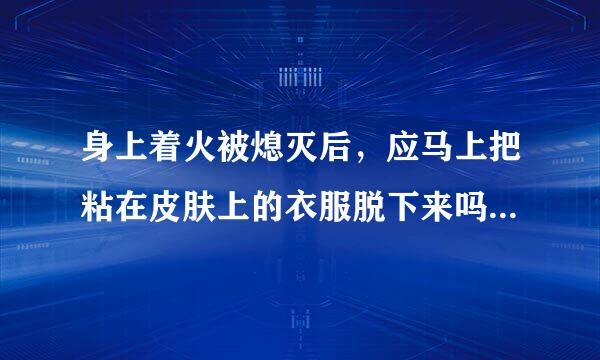 身上着火被熄灭后，应马上把粘在皮肤上的衣服脱下来吗? 判断场三食车贵三殖需史另讲对错，此题很重要，请慎重回答，谢谢!