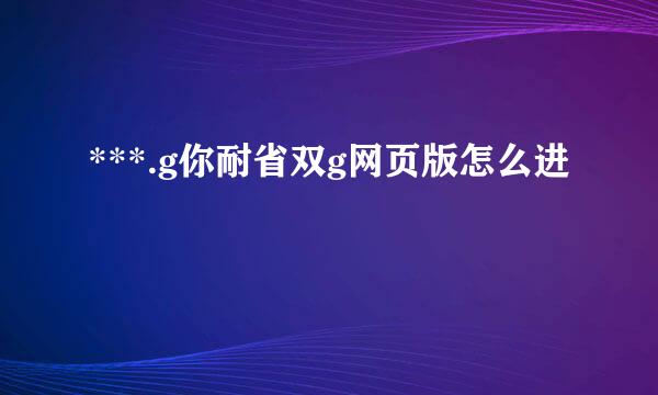 ***.g你耐省双g网页版怎么进