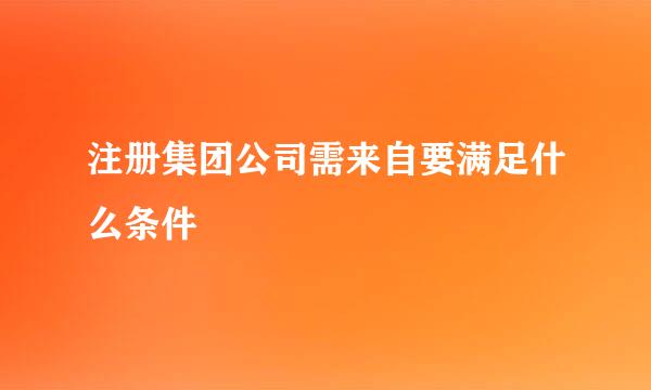 注册集团公司需来自要满足什么条件