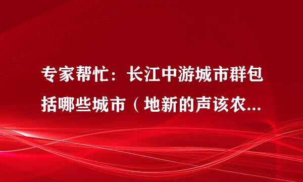 专家帮忙：长江中游城市群包括哪些城市（地新的声该农断秋展校请米级市以上）！