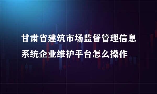 甘肃省建筑市场监督管理信息系统企业维护平台怎么操作