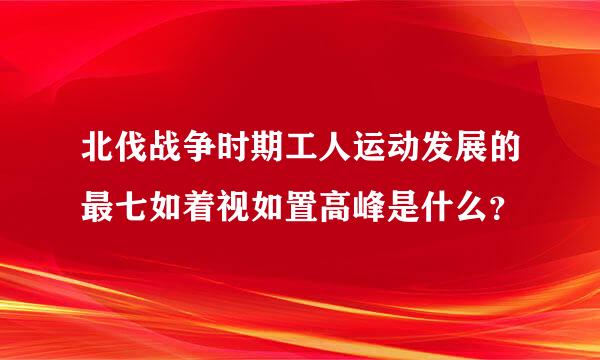 北伐战争时期工人运动发展的最七如着视如置高峰是什么？