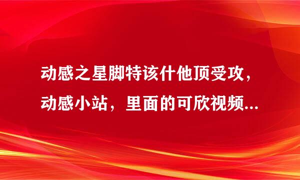 动感之星脚特该什他顶受攻，动感小站，里面的可欣视频是那几集？？？