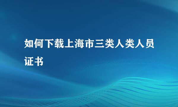 如何下载上海市三类人类人员证书