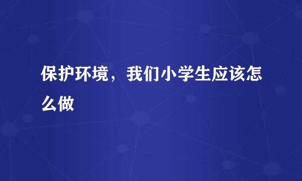 保护环境，我们小学生应该怎么做