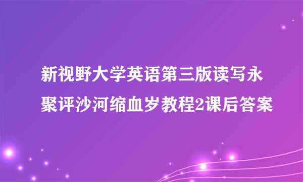 新视野大学英语第三版读写永聚评沙河缩血岁教程2课后答案