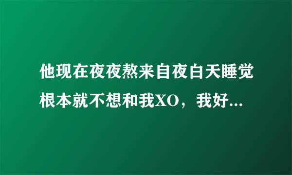 他现在夜夜熬来自夜白天睡觉根本就不想和我XO，我好痛苦,;估计他巴不得也系乐免省延队我快点走好去跟别人吧，呵呵，你以