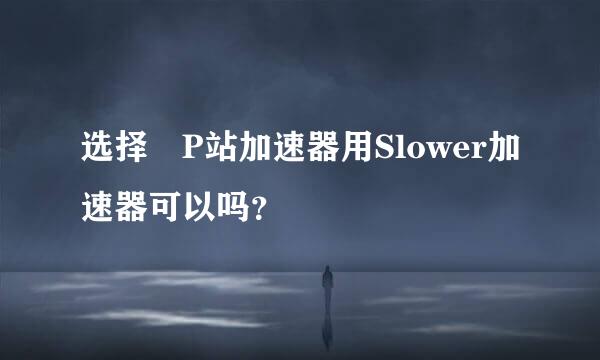 选择 P站加速器用Slower加速器可以吗？