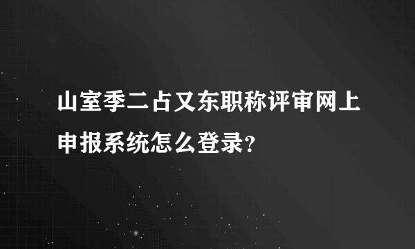 山室季二占又东职称评审网上申报系统怎么登录？