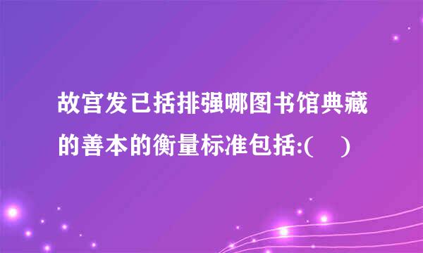 故宫发已括排强哪图书馆典藏的善本的衡量标准包括:( )