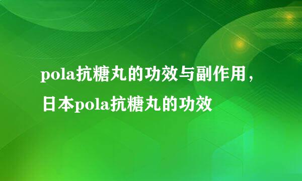 pola抗糖丸的功效与副作用，日本pola抗糖丸的功效