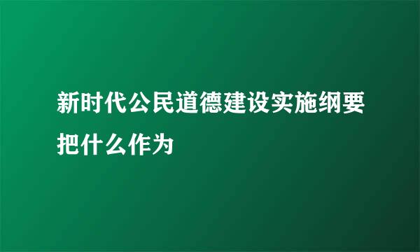 新时代公民道德建设实施纲要把什么作为