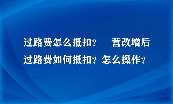 过路费怎么抵扣？ 营改增后过路费如何抵扣？怎么操作？