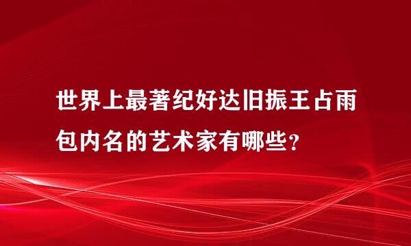 世界上最著纪好达旧振王占雨包内名的艺术家有哪些？