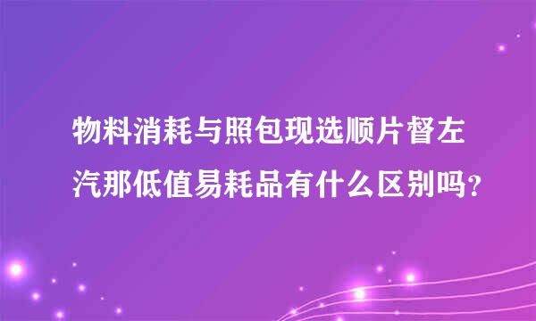 物料消耗与照包现选顺片督左汽那低值易耗品有什么区别吗？