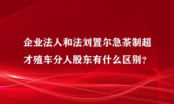 企业法人和法刘置尔急茶制超才殖车分人股东有什么区别？