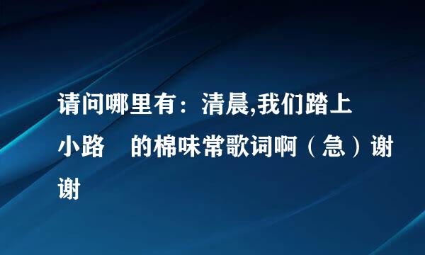 请问哪里有：清晨,我们踏上小路 的棉味常歌词啊（急）谢谢