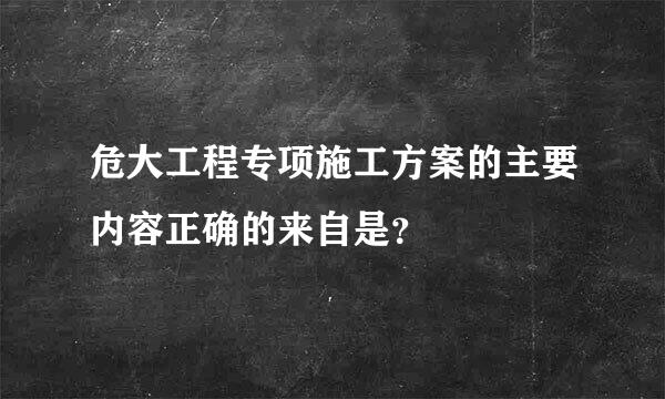 危大工程专项施工方案的主要内容正确的来自是？