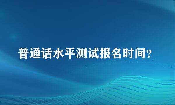 普通话水平测试报名时间？