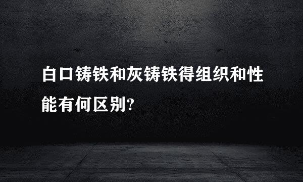 白口铸铁和灰铸铁得组织和性能有何区别?