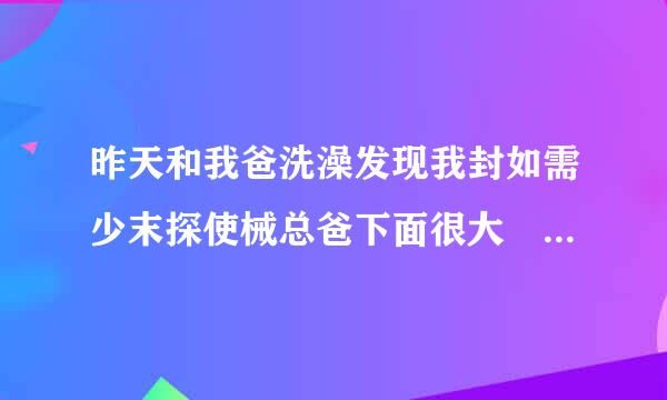 昨天和我爸洗澡发现我封如需少末探使械总爸下面很大 他还硬起来给我看 特别粗 还和我比专大小啊