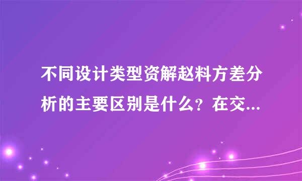 不同设计类型资解赵料方差分析的主要区别是什么？在交叉设计、重复测量设计、析因设计等其