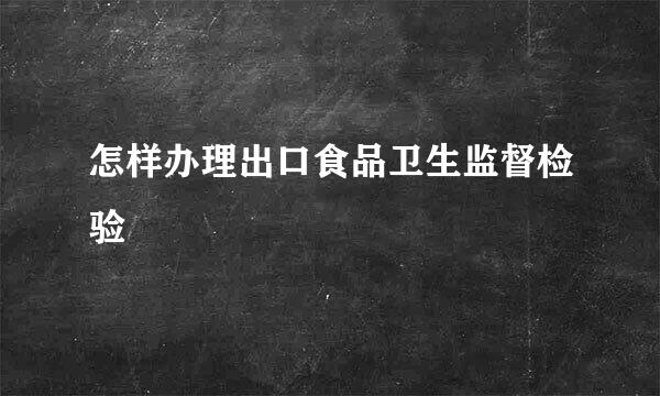 怎样办理出口食品卫生监督检验