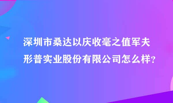 深圳市桑达以庆收毫之值军夫形普实业股份有限公司怎么样？