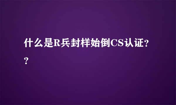 什么是R兵封样始倒CS认证？？