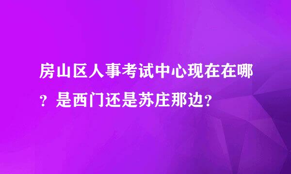 房山区人事考试中心现在在哪？是西门还是苏庄那边？