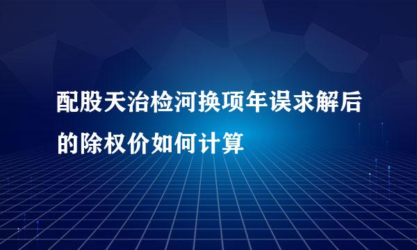 配股天治检河换项年误求解后的除权价如何计算