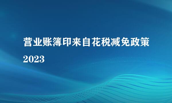 营业账簿印来自花税减免政策2023