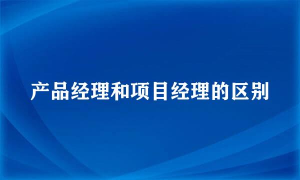 产品经理和项目经理的区别