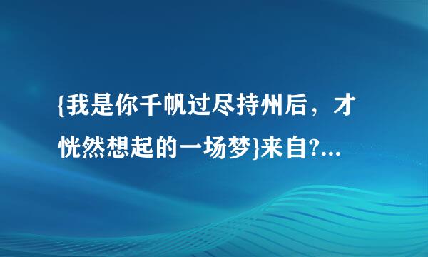 {我是你千帆过尽持州后，才恍然想起的一场梦}来自????这个是什么意思？？？360问答？？